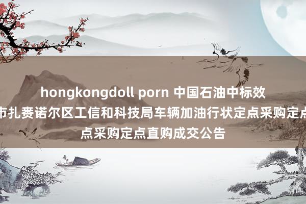 hongkongdoll porn 中国石油中标效果：呼伦贝尔市扎赉诺尔区工信和科技局车辆加油行状定点采购定点直购成交公告