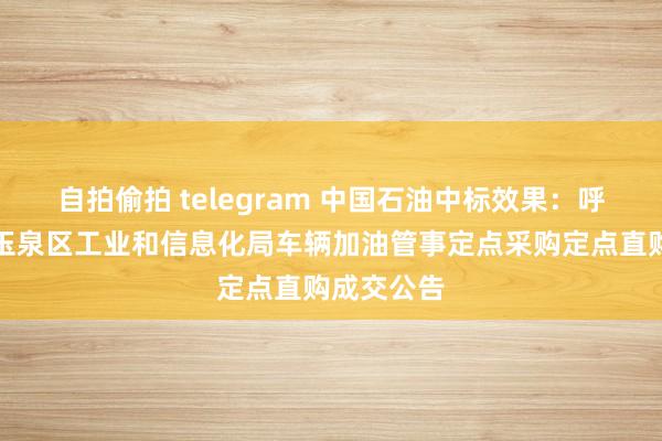 自拍偷拍 telegram 中国石油中标效果：呼和浩特市玉泉区工业和信息化局车辆加油管事定点采购定点直购成交公告