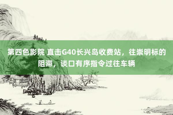 第四色影院 直击G40长兴岛收费站，往崇明标的阻滞，谈口有序指令过往车辆