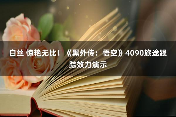 白丝 惊艳无比！《黑外传：悟空》4090旅途跟踪效力演示