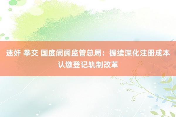 迷奸 拳交 国度阛阓监管总局：握续深化注册成本认缴登记轨制改革