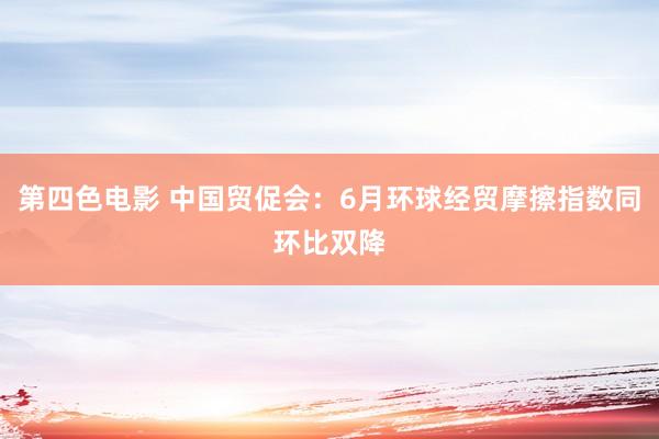 第四色电影 中国贸促会：6月环球经贸摩擦指数同环比双降