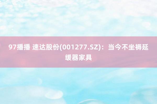 97播播 速达股份(001277.SZ)：当今不坐褥延缓器家具