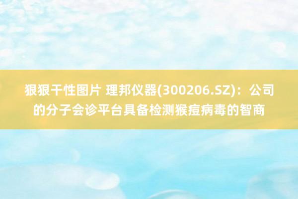 狠狠干性图片 理邦仪器(300206.SZ)：公司的分子会诊平台具备检测猴痘病毒的智商