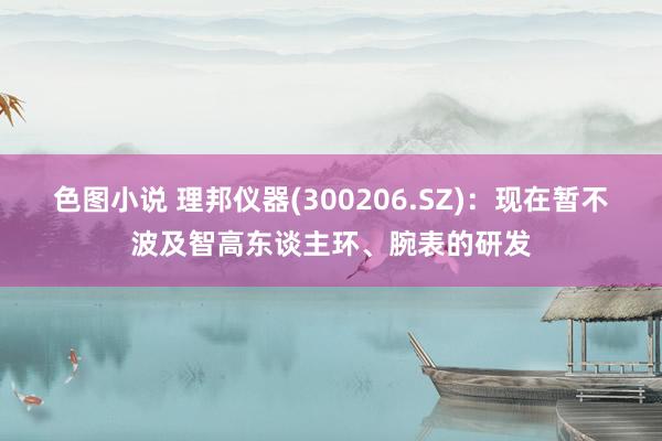 色图小说 理邦仪器(300206.SZ)：现在暂不波及智高东谈主环、腕表的研发