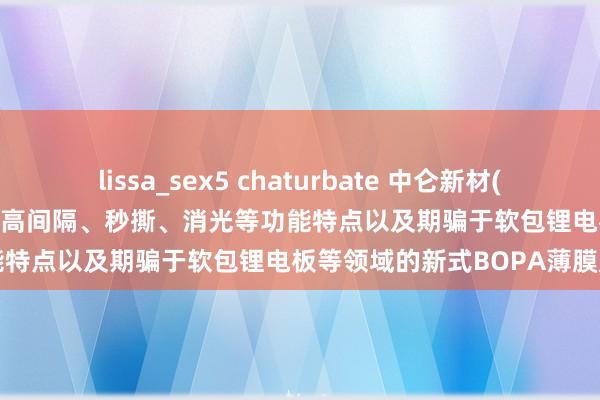 lissa_sex5 chaturbate 中仑新材(301565.SZ)：诱惑了具有超高间隔、秒撕、消光等功能特点以及期骗于软包锂电板等领域的新式BOPA薄膜产物