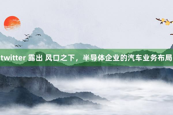 twitter 露出 风口之下，半导体企业的汽车业务布局