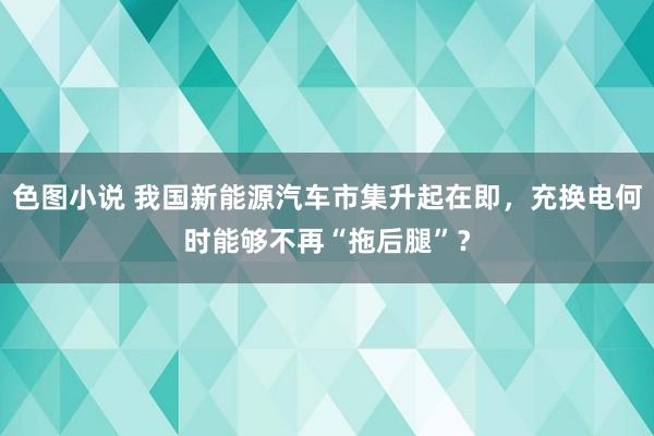 色图小说 我国新能源汽车市集升起在即，充换电何时能够不再“拖后腿”？