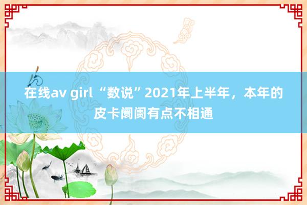 在线av girl “数说”2021年上半年，本年的皮卡阛阓有点不相通