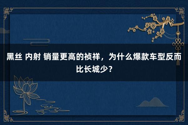 黑丝 内射 销量更高的祯祥，为什么爆款车型反而比长城少？