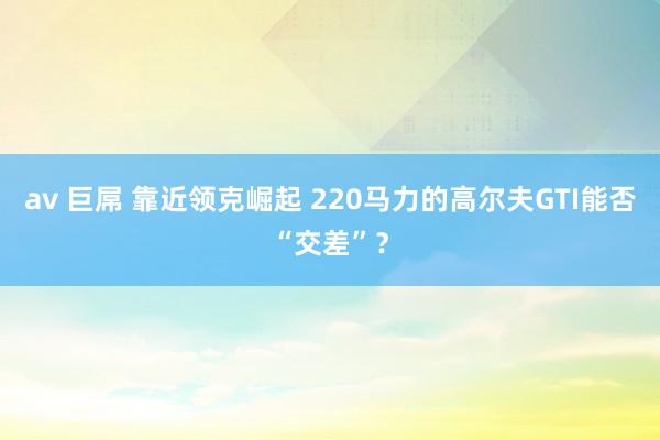 av 巨屌 靠近领克崛起 220马力的高尔夫GTI能否“交差”？