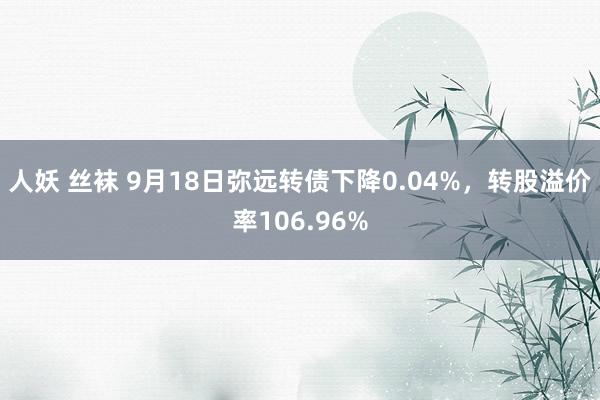 人妖 丝袜 9月18日弥远转债下降0.04%，转股溢价率106.96%