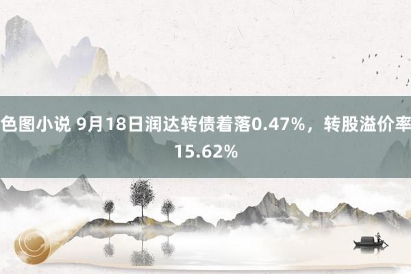 色图小说 9月18日润达转债着落0.47%，转股溢价率15.62%