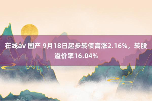 在线av 国产 9月18日起步转债高涨2.16%，转股溢价率16.04%