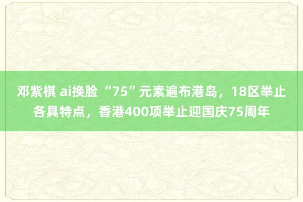 邓紫棋 ai换脸 “75”元素遍布港岛，18区举止各具特点，香港400项举止迎国庆75周年