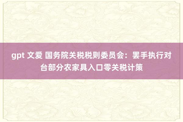 gpt 文爱 国务院关税税则委员会：罢手执行对台部分农家具入口零关税计策