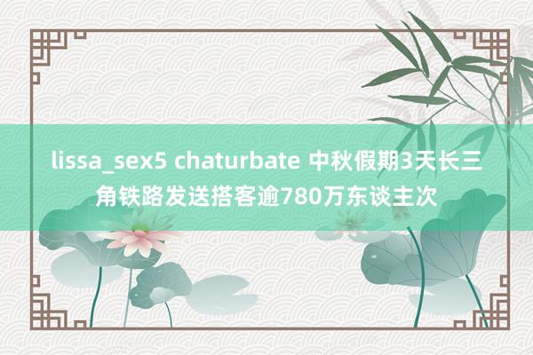 lissa_sex5 chaturbate 中秋假期3天长三角铁路发送搭客逾780万东谈主次