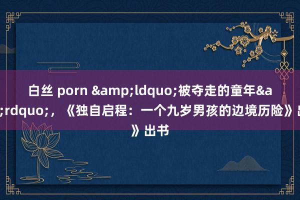 白丝 porn &ldquo;被夺走的童年&rdquo;，《独自启程：一个九岁男孩的边境历险》出书