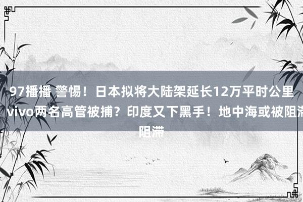 97播播 警惕！日本拟将大陆架延长12万平时公里！vivo两名高管被捕？印度又下黑手！地中海或被阻滞