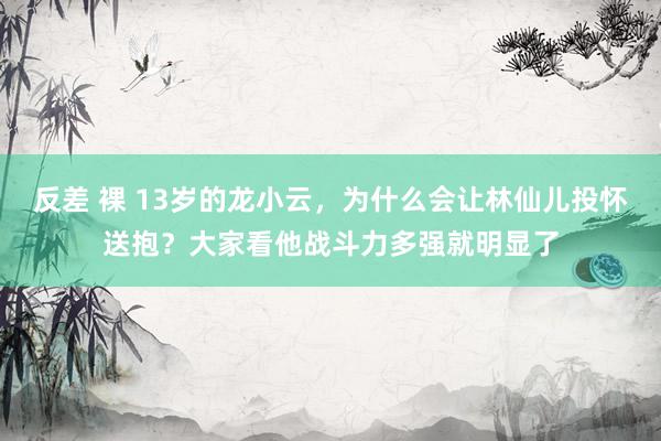 反差 裸 13岁的龙小云，为什么会让林仙儿投怀送抱？大家看他战斗力多强就明显了