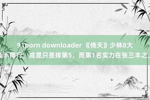 91porn downloader 《倚天》少林8大能手排行，成昆只是排第5，而第1名实力在张三丰之上