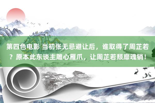 第四色电影 当初张无忌避让后，谁取得了周芷若？原本此东谈主雕心雁爪，让周芷若颓靡魂销！