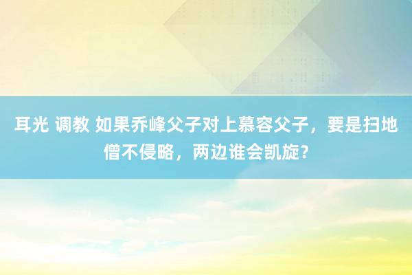 耳光 调教 如果乔峰父子对上慕容父子，要是扫地僧不侵略，两边谁会凯旋？