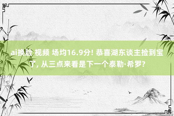 ai换脸 视频 场均16.9分! 恭喜湖东谈主捡到宝了， 从三点来看是下一个泰勒·希罗?