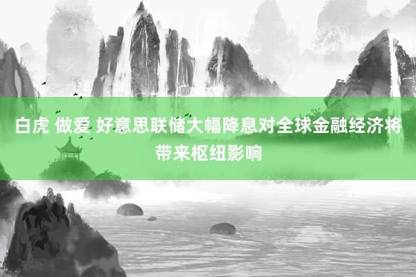 白虎 做爱 好意思联储大幅降息对全球金融经济将带来枢纽影响