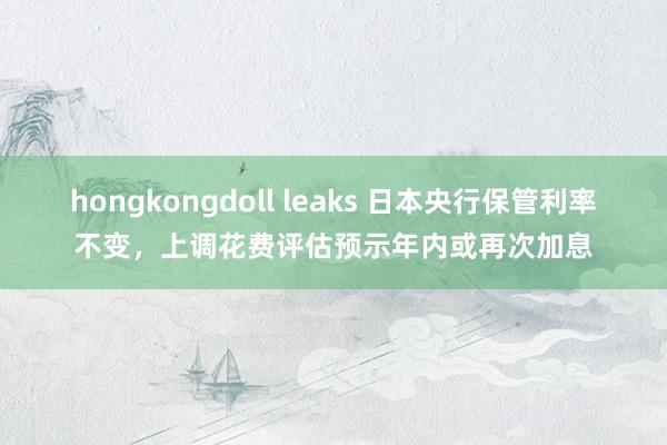 hongkongdoll leaks 日本央行保管利率不变，上调花费评估预示年内或再次加息