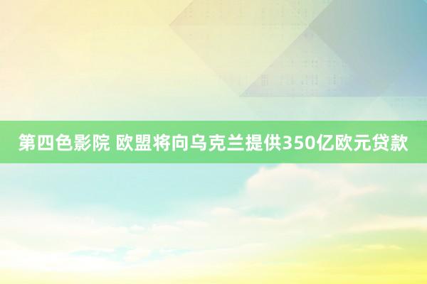 第四色影院 欧盟将向乌克兰提供350亿欧元贷款