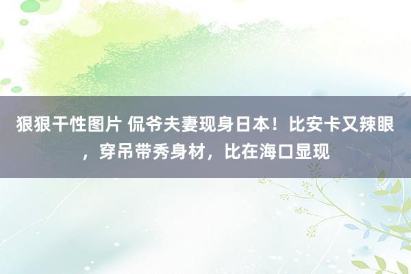 狠狠干性图片 侃爷夫妻现身日本！比安卡又辣眼，穿吊带秀身材，比在海口显现