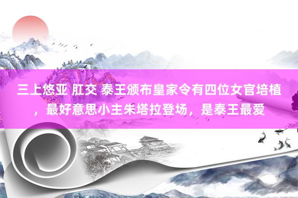 三上悠亚 肛交 泰王颁布皇家令有四位女官培植，最好意思小主朱塔拉登场，是泰王最爱