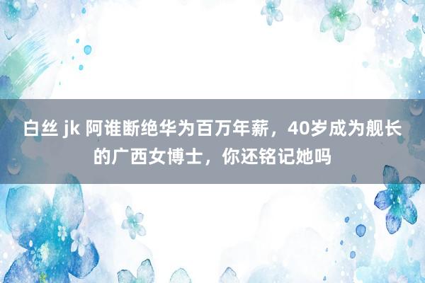 白丝 jk 阿谁断绝华为百万年薪，40岁成为舰长的广西女博士，你还铭记她吗