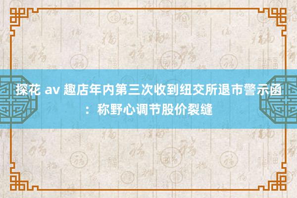 探花 av 趣店年内第三次收到纽交所退市警示函：称野心调节股价裂缝