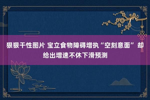 狠狠干性图片 宝立食物障碍增执“空刻意面” 却给出增速不休下滑预测