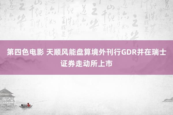 第四色电影 天顺风能盘算境外刊行GDR并在瑞士证券走动所上市