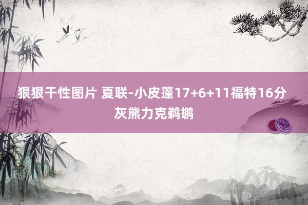 狠狠干性图片 夏联-小皮蓬17+6+11福特16分 灰熊力克鹈鹕