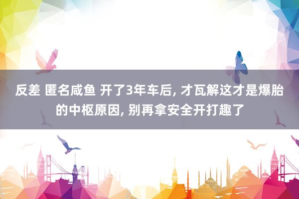 反差 匿名咸鱼 开了3年车后， 才瓦解这才是爆胎的中枢原因， 别再拿安全开打趣了