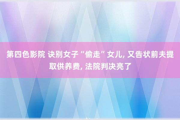 第四色影院 诀别女子“偷走”女儿， 又告状前夫提取供养费， 法院判决亮了