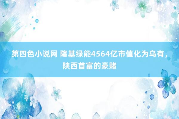 第四色小说网 隆基绿能4564亿市值化为乌有，陕西首富的豪赌