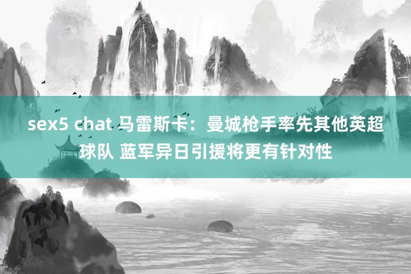 sex5 chat 马雷斯卡：曼城枪手率先其他英超球队 蓝军异日引援将更有针对性