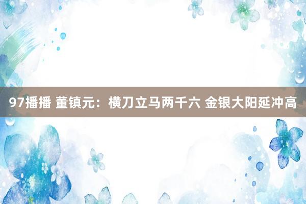 97播播 董镇元：横刀立马两千六 金银大阳延冲高