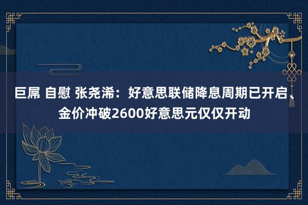 巨屌 自慰 张尧浠：好意思联储降息周期已开启、金价冲破2600好意思元仅仅开动