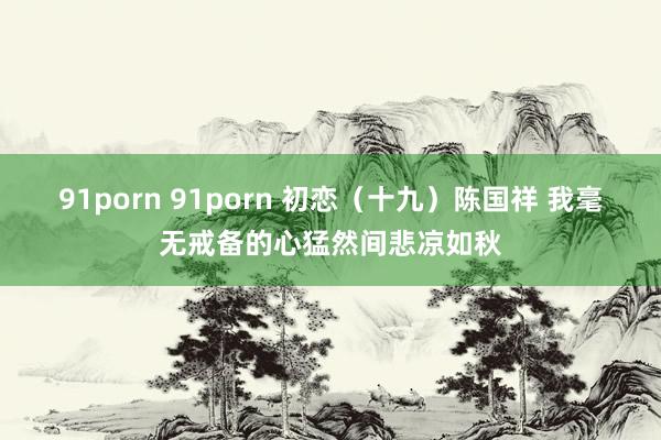 91porn 91porn 初恋（十九）陈国祥 我毫无戒备的心猛然间悲凉如秋