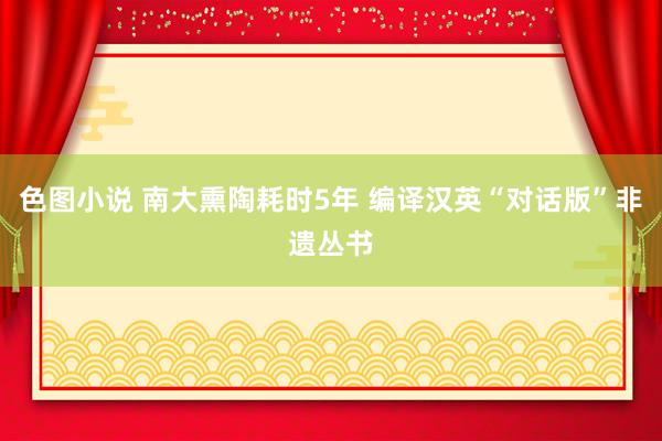 色图小说 南大熏陶耗时5年 编译汉英“对话版”非遗丛书