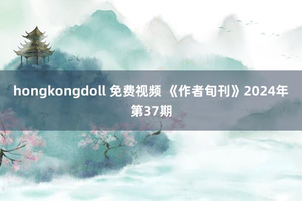 hongkongdoll 免费视频 《作者旬刊》2024年第37期