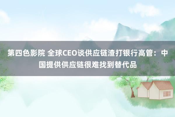 第四色影院 全球CEO谈供应链渣打银行高管：中国提供供应链很难找到替代品