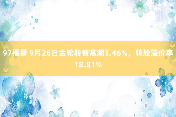 97播播 9月26日金轮转债高潮1.46%，转股溢价率18.81%