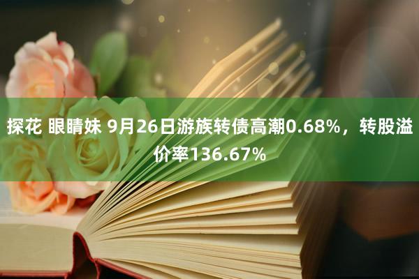 探花 眼睛妹 9月26日游族转债高潮0.68%，转股溢价率136.67%